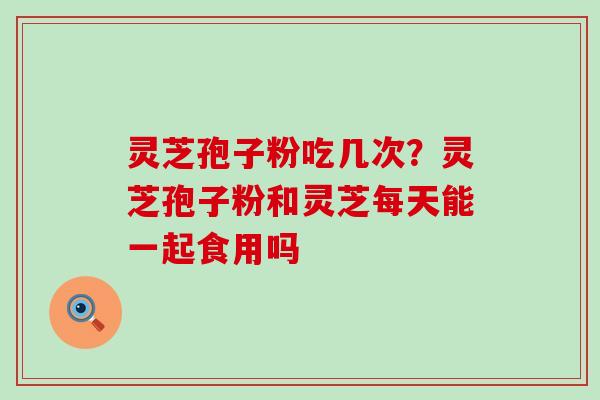 灵芝孢子粉吃几次？灵芝孢子粉和灵芝每天能一起食用吗