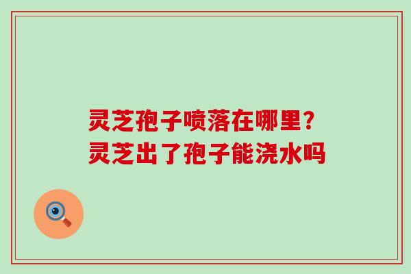 灵芝孢子喷落在哪里？灵芝出了孢子能浇水吗