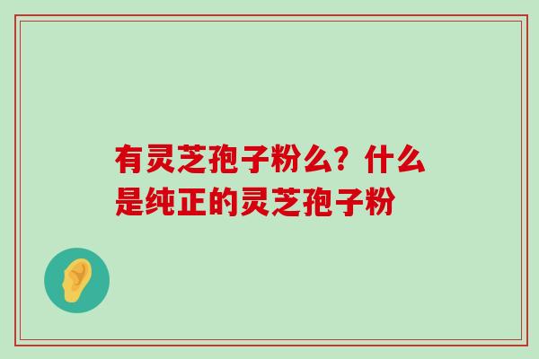 有灵芝孢子粉么？什么是纯正的灵芝孢子粉