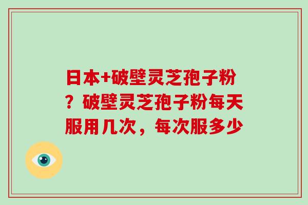 日本+破壁灵芝孢子粉？破壁灵芝孢子粉每天服用几次，每次服多少