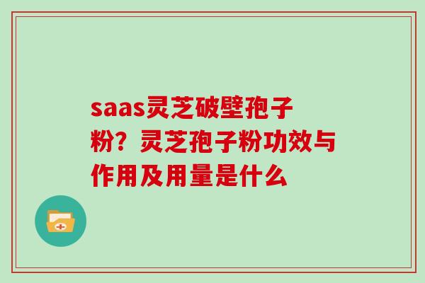 saas灵芝破壁孢子粉？灵芝孢子粉功效与作用及用量是什么