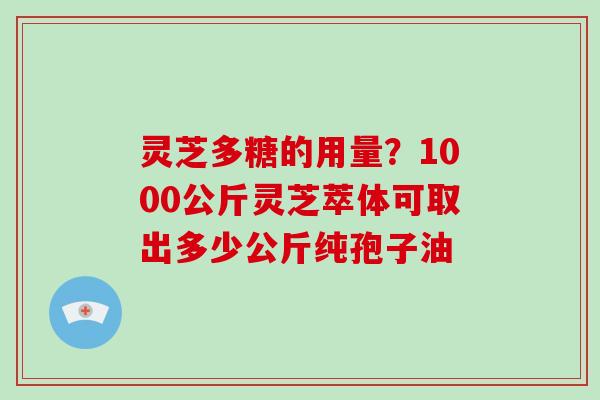 灵芝多糖的用量？1000公斤灵芝萃体可取出多少公斤纯孢子油