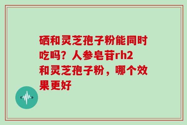 硒和灵芝孢子粉能同时吃吗？人参皂苷rh2和灵芝孢子粉，哪个效果更好