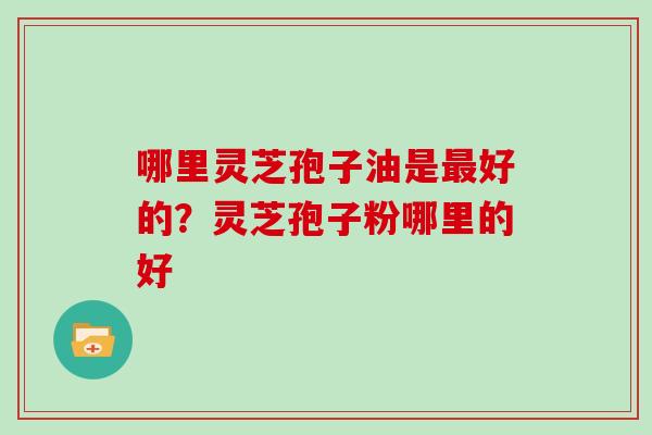 哪里灵芝孢子油是好的？灵芝孢子粉哪里的好