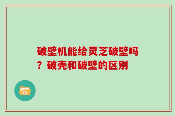 破壁机能给灵芝破壁吗？破壳和破壁的区别