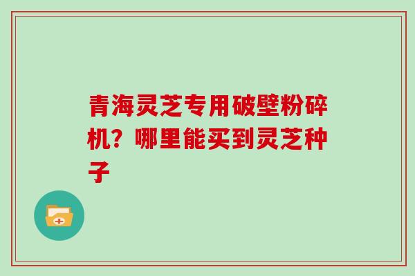 青海灵芝专用破壁粉碎机？哪里能买到灵芝种子