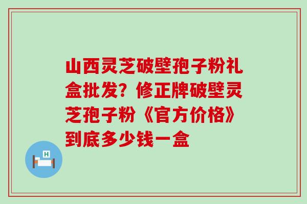 山西灵芝破壁孢子粉礼盒批发？修正牌破壁灵芝孢子粉《官方价格》到底多少钱一盒