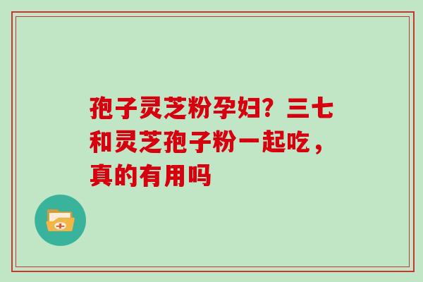 孢子灵芝粉孕妇？三七和灵芝孢子粉一起吃，真的有用吗