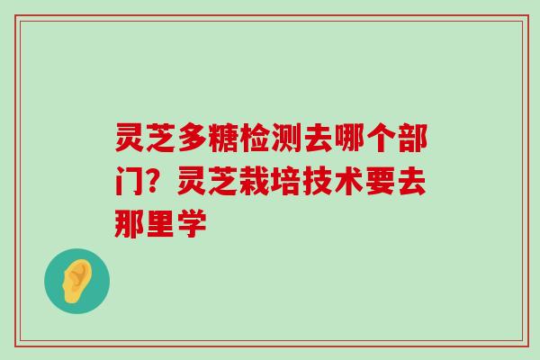 灵芝多糖检测去哪个部门？灵芝栽培技术要去那里学