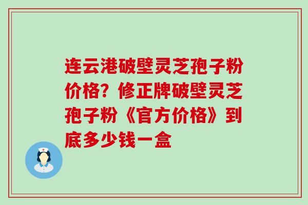 连云港破壁灵芝孢子粉价格？修正牌破壁灵芝孢子粉《官方价格》到底多少钱一盒