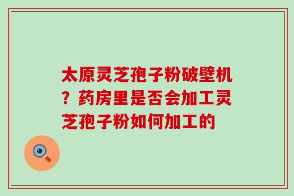 太原灵芝孢子粉破壁机？药房里是否会加工灵芝孢子粉如何加工的