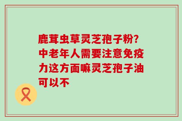 鹿茸虫草灵芝孢子粉？中老年人需要注意免疫力这方面嘛灵芝孢子油可以不