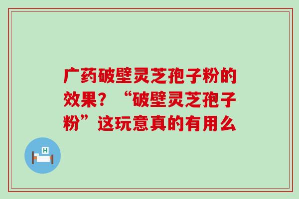 广药破壁灵芝孢子粉的效果？“破壁灵芝孢子粉”这玩意真的有用么