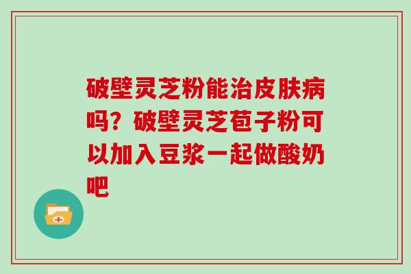 破壁灵芝粉能吗？破壁灵芝苞子粉可以加入豆浆一起做酸奶吧