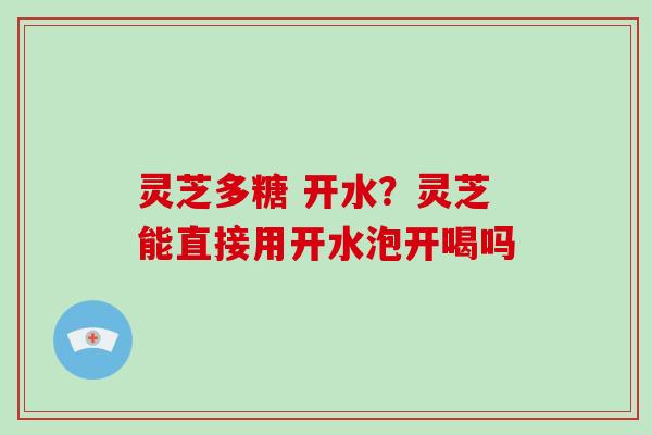 灵芝多糖 开水？灵芝能直接用开水泡开喝吗