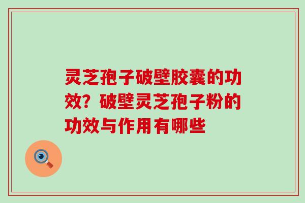 灵芝孢子破壁胶囊的功效？破壁灵芝孢子粉的功效与作用有哪些