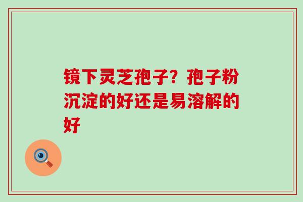 镜下灵芝孢子？孢子粉沉淀的好还是易溶解的好