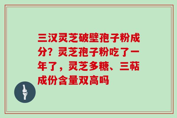 三汉灵芝破壁孢子粉成分？灵芝孢子粉吃了一年了，灵芝多糖、三萜成份含量双高吗