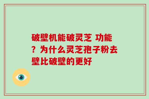 破壁机能破灵芝 功能？为什么灵芝孢子粉去壁比破壁的更好