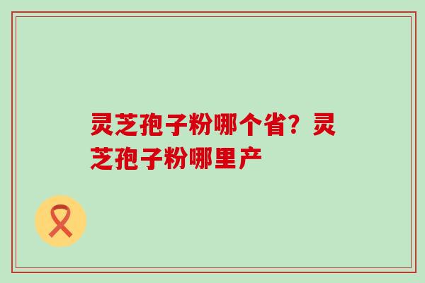 灵芝孢子粉哪个省？灵芝孢子粉哪里产