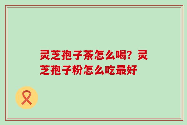 灵芝孢子茶怎么喝？灵芝孢子粉怎么吃好