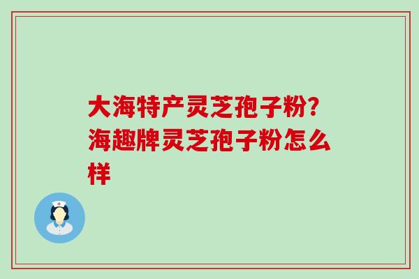 大海特产灵芝孢子粉？海趣牌灵芝孢子粉怎么样