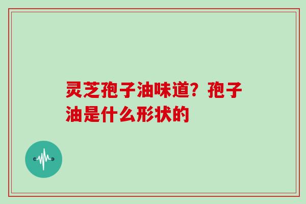 灵芝孢子油味道？孢子油是什么形状的