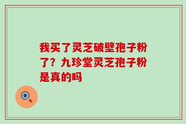 我买了灵芝破壁孢子粉了？九珍堂灵芝孢子粉是真的吗