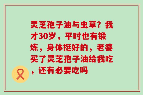 灵芝孢子油与虫草？我才30岁，平时也有锻炼，身体挺好的，老婆买了灵芝孢子油给我吃，还有必要吃吗