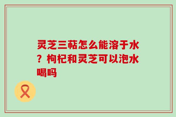 灵芝三萜怎么能溶于水？枸杞和灵芝可以泡水喝吗