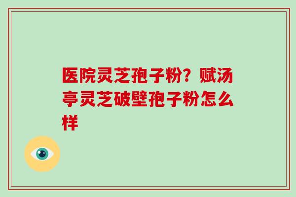 医院灵芝孢子粉？赋汤亭灵芝破壁孢子粉怎么样