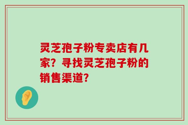 灵芝孢子粉专卖店有几家？寻找灵芝孢子粉的销售渠道？