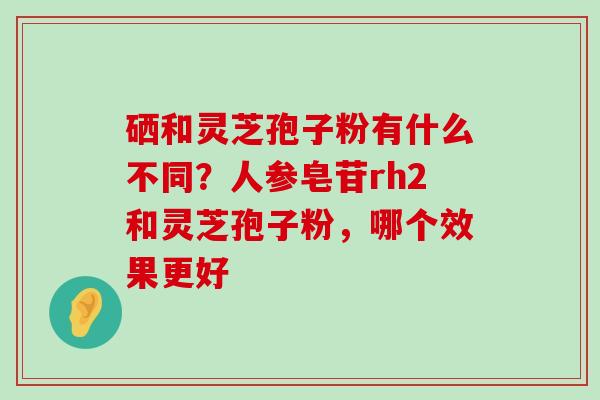 硒和灵芝孢子粉有什么不同？人参皂苷rh2和灵芝孢子粉，哪个效果更好