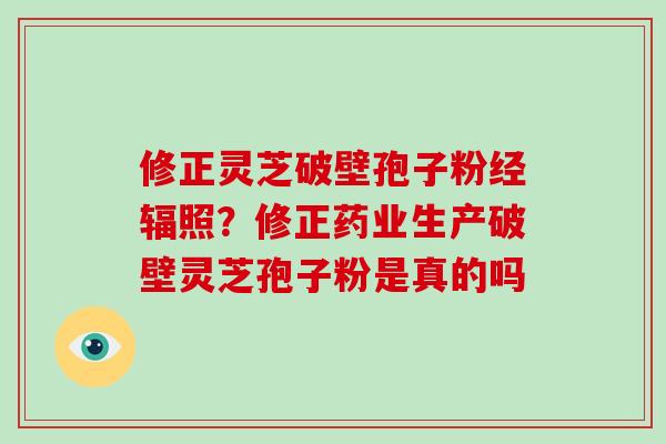 修正灵芝破壁孢子粉经辐照？修正药业生产破壁灵芝孢子粉是真的吗