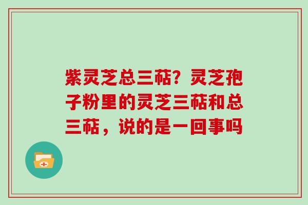 紫灵芝总三萜？灵芝孢子粉里的灵芝三萜和总三萜，说的是一回事吗