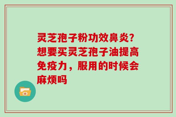 灵芝孢子粉功效？想要买灵芝孢子油提高免疫力，服用的时候会麻烦吗