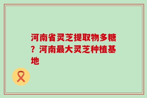 河南省灵芝提取物多糖？河南大灵芝种植基地