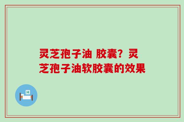 灵芝孢子油 胶囊？灵芝孢子油软胶囊的效果