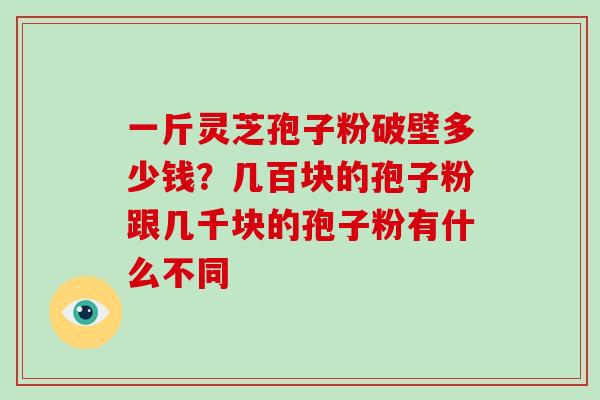 一斤灵芝孢子粉破壁多少钱？几百块的孢子粉跟几千块的孢子粉有什么不同