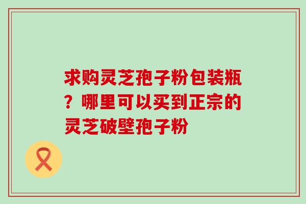 求购灵芝孢子粉包装瓶？哪里可以买到正宗的灵芝破壁孢子粉