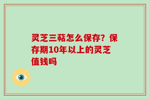 灵芝三萜怎么保存？保存期10年以上的灵芝值钱吗