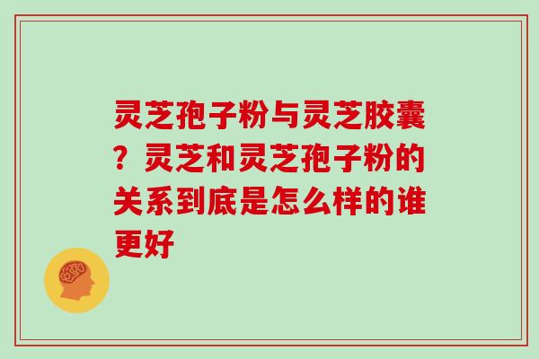 灵芝孢子粉与灵芝胶囊？灵芝和灵芝孢子粉的关系到底是怎么样的谁更好