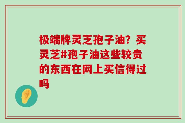 极端牌灵芝孢子油？买灵芝#孢子油这些较贵的东西在网上买信得过吗