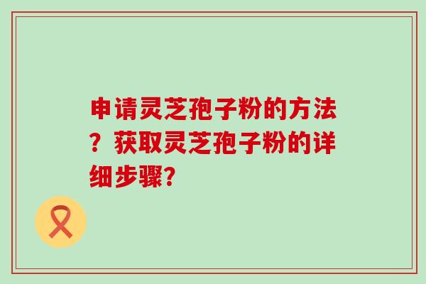 申请灵芝孢子粉的方法？获取灵芝孢子粉的详细步骤？