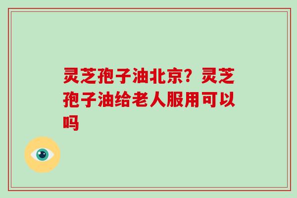 灵芝孢子油北京？灵芝孢子油给老人服用可以吗