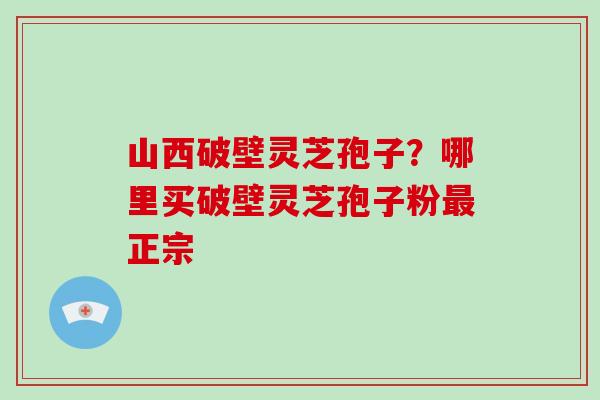 山西破壁灵芝孢子？哪里买破壁灵芝孢子粉正宗