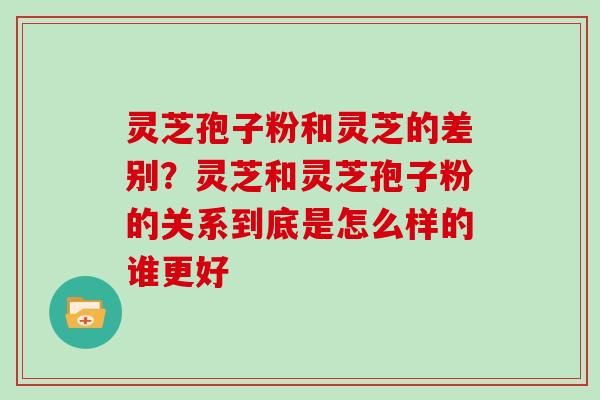 灵芝孢子粉和灵芝的差别？灵芝和灵芝孢子粉的关系到底是怎么样的谁更好