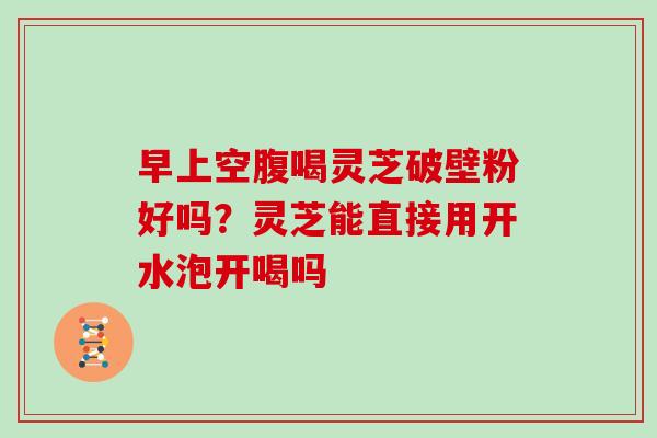 早上空腹喝灵芝破壁粉好吗？灵芝能直接用开水泡开喝吗