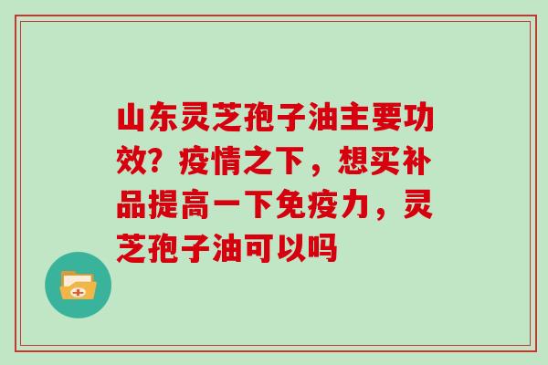 山东灵芝孢子油主要功效？疫情之下，想买补品提高一下免疫力，灵芝孢子油可以吗