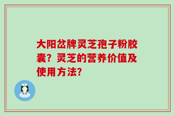 大阳岔牌灵芝孢子粉胶囊？灵芝的营养价值及使用方法？